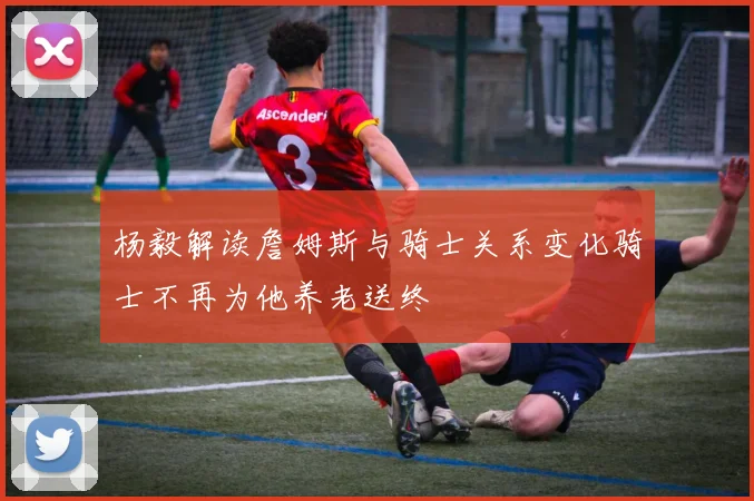 杨毅解读詹姆斯与骑士关系变化骑士不再为他养老送终