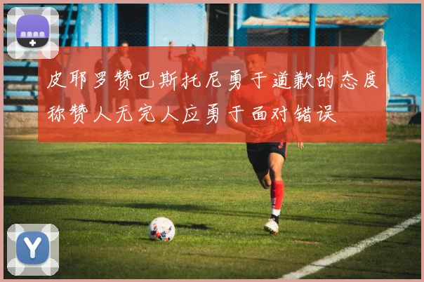 皮耶罗赞巴斯托尼勇于道歉的态度称赞人无完人应勇于面对错误