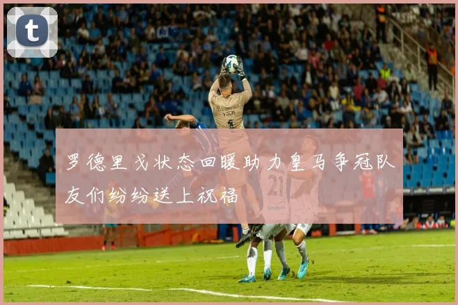 罗德里戈状态回暖助力皇马争冠队友们纷纷送上祝福