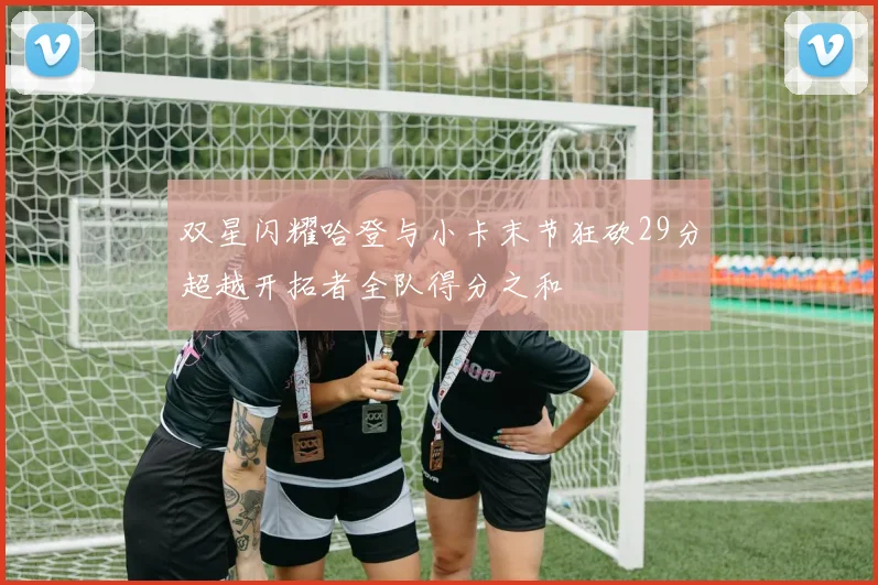 双星闪耀哈登与小卡末节狂砍29分超越开拓者全队得分之和