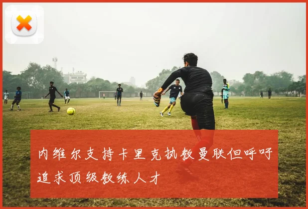 内维尔支持卡里克执教曼联但呼吁追求顶级教练人才