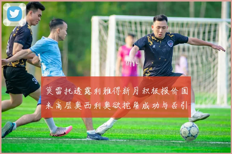 莫雷托透露利雅得新月积极报价国米高层奥西利奥欲挖角成功与否引关注