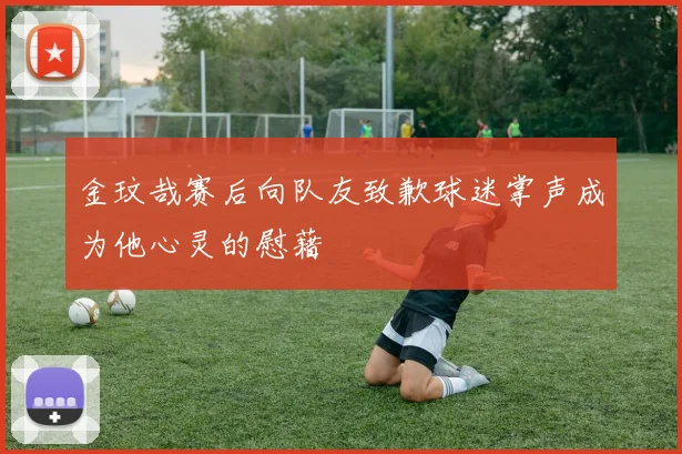 金玟哉赛后向队友致歉球迷掌声成为他心灵的慰藉