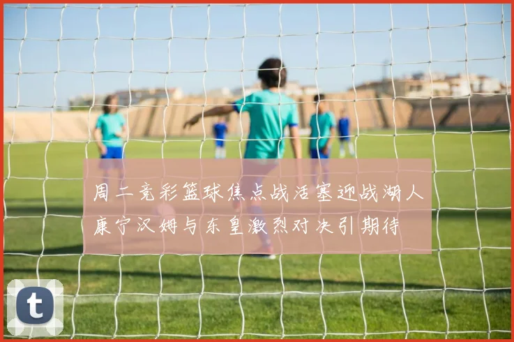 周二竞彩篮球焦点战活塞迎战湖人康宁汉姆与东皇激烈对决引期待