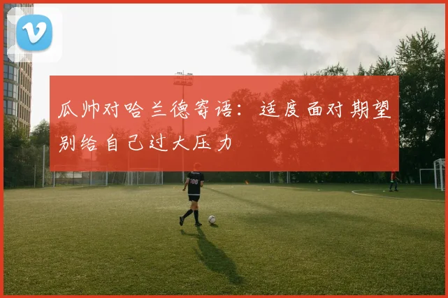 瓜帅对哈兰德寄语：适度面对期望别给自己过大压力