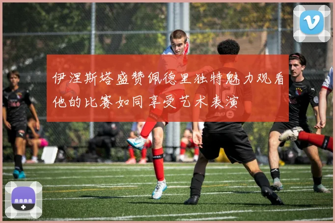 伊涅斯塔盛赞佩德里独特魅力观看他的比赛如同享受艺术表演