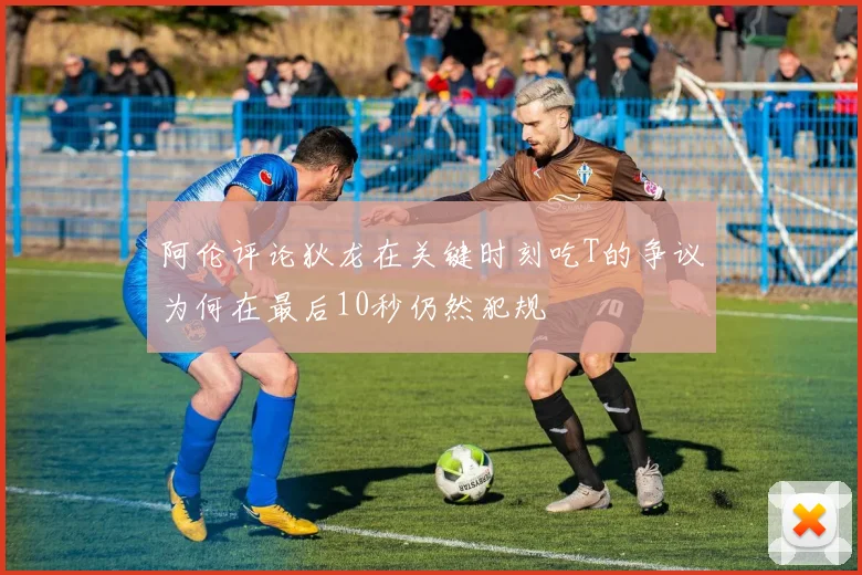 阿伦评论狄龙在关键时刻吃T的争议为何在最后10秒仍然犯规