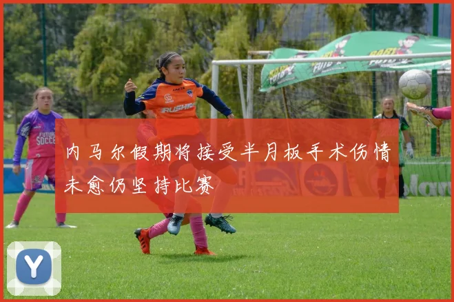 内马尔假期将接受半月板手术伤情未愈仍坚持比赛