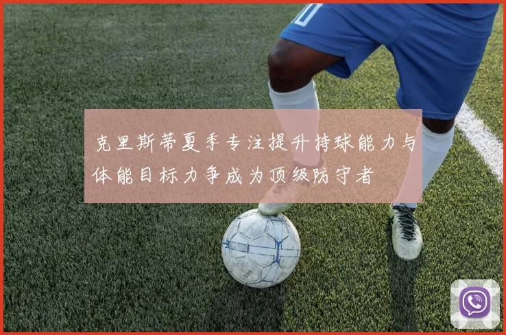 克里斯蒂夏季专注提升持球能力与体能目标力争成为顶级防守者