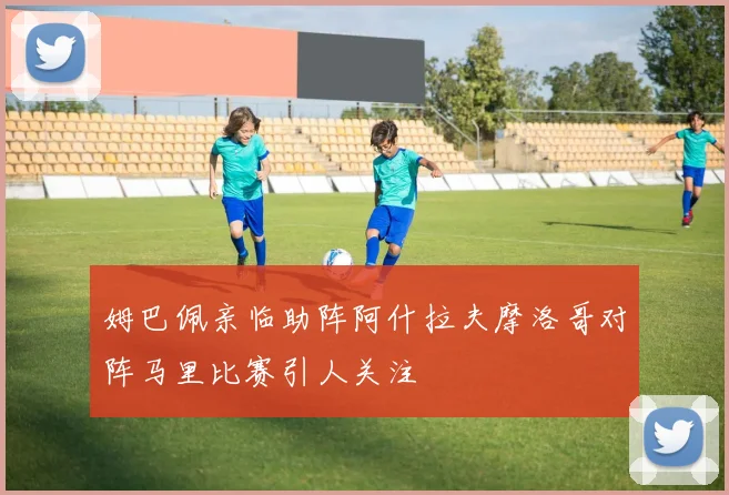 姆巴佩亲临助阵阿什拉夫摩洛哥对阵马里比赛引人关注