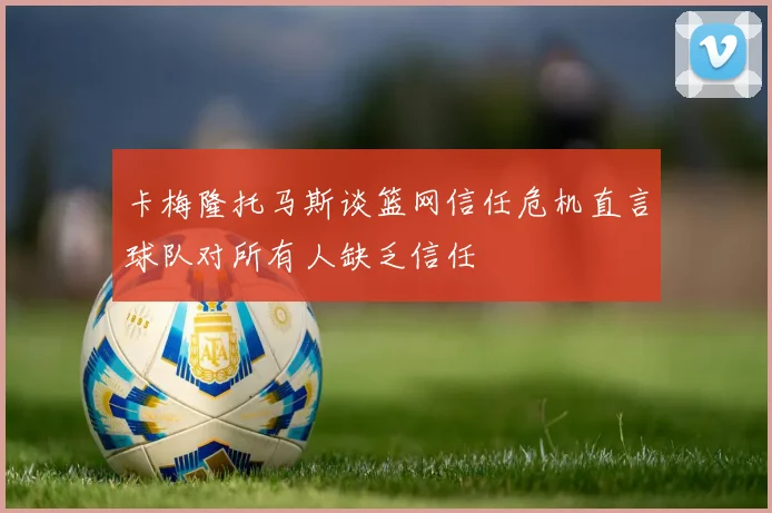 卡梅隆托马斯谈篮网信任危机直言球队对所有人缺乏信任