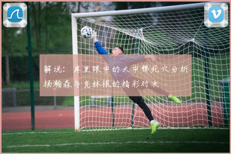 解说：库里眼中的大中锋死穴分析杨瀚森与克林根的精彩对决