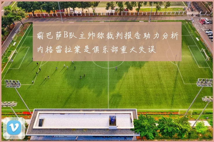 前巴萨B队主帅称裁判报告助力分析内格雷拉案是俱乐部重大失误