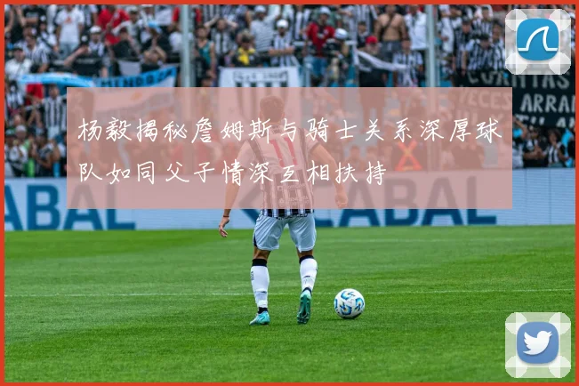 杨毅揭秘詹姆斯与骑士关系深厚球队如同父子情深互相扶持