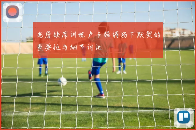 老詹缺席训练卢卡强调场下默契的重要性与细节讨论