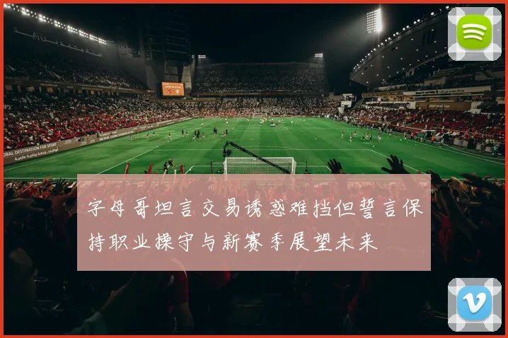 字母哥坦言交易诱惑难挡但誓言保持职业操守与新赛季展望未来