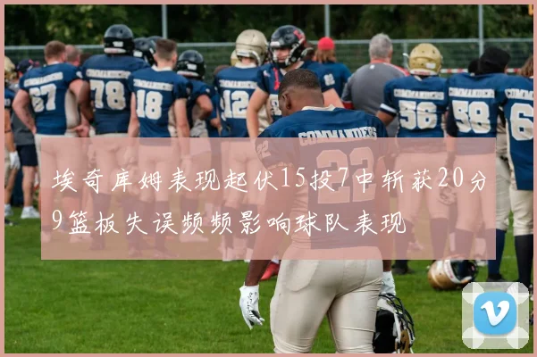 埃奇库姆表现起伏15投7中斩获20分9篮板失误频频影响球队表现