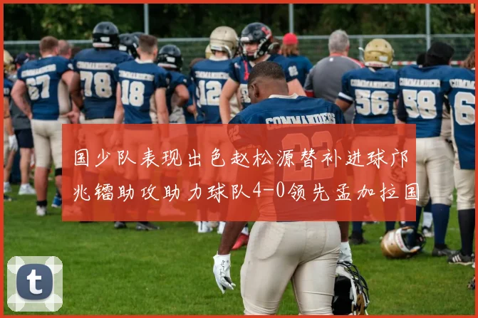 国少队表现出色赵松源替补进球邝兆镭助攻助力球队4-0领先孟加拉国