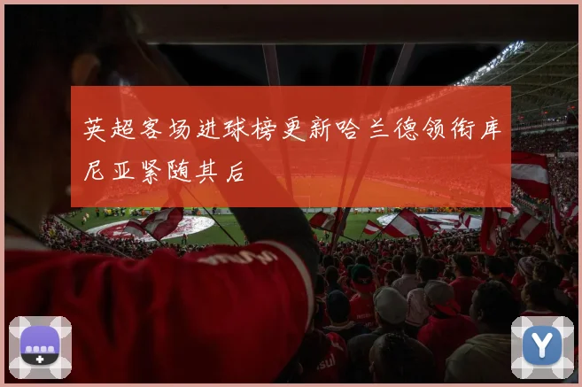 英超客场进球榜更新哈兰德领衔库尼亚紧随其后