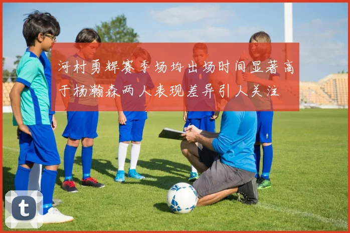 河村勇辉赛季场均出场时间显著高于杨瀚森两人表现差异引人关注