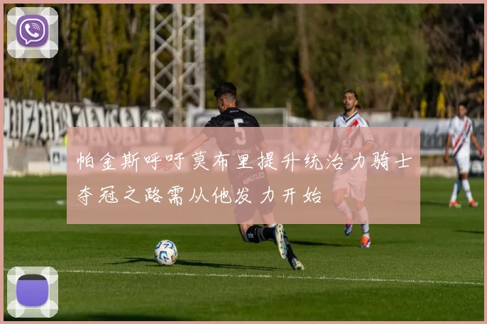 帕金斯呼吁莫布里提升统治力骑士夺冠之路需从他发力开始