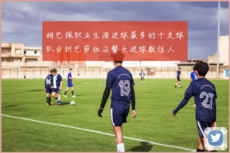 姆巴佩职业生涯进球最多的十支球队分析巴萨独占鳌头进球数惊人