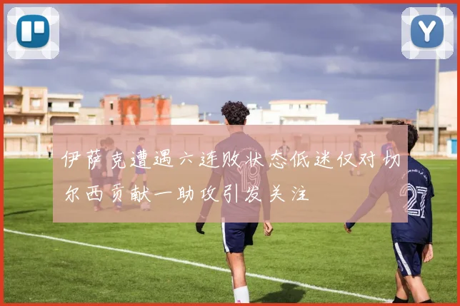 伊萨克遭遇六连败状态低迷仅对切尔西贡献一助攻引发关注