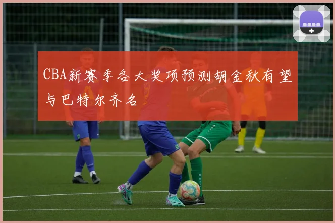CBA新赛季各大奖项预测胡金秋有望与巴特尔齐名