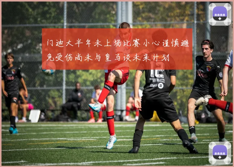 门迪大半年未上场比赛小心谨慎避免受伤尚未与皇马谈未来计划