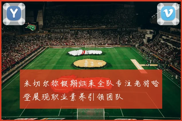米切尔称假期归来全队专注老将哈登展现职业素养引领团队