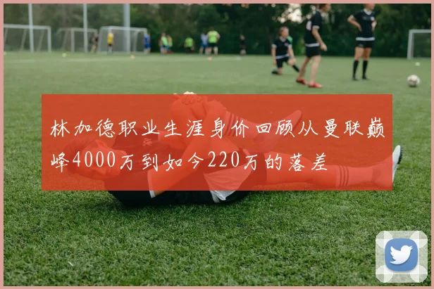 林加德职业生涯身价回顾从曼联巅峰4000万到如今220万的落差