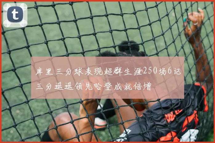 库里三分球表现超群生涯250场6记三分遥遥领先哈登成就倍增