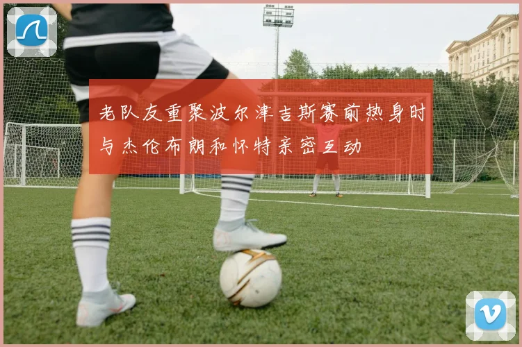 老队友重聚波尔津吉斯赛前热身时与杰伦布朗和怀特亲密互动