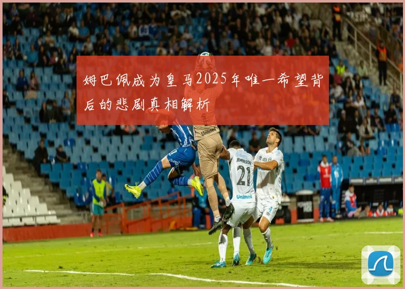 姆巴佩成为皇马2025年唯一希望背后的悲剧真相解析