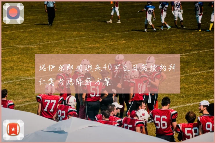 诺伊尔即将迎来40岁生日若续约拜仁需考虑降薪方案