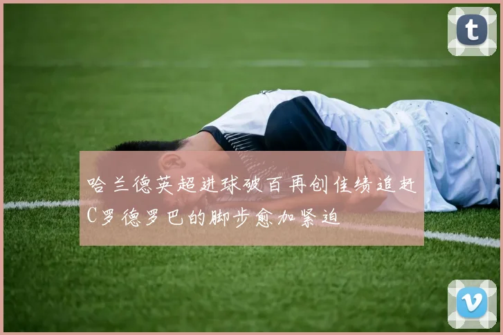 哈兰德英超进球破百再创佳绩追赶C罗德罗巴的脚步愈加紧迫