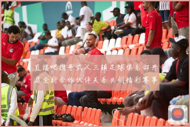 直播吧携手武汉三镇足球俱乐部开启全新合作伙伴关系共创精彩赛事体验