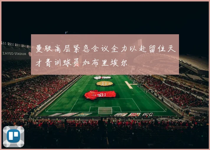 曼联高层紧急会议全力以赴留住天才青训球员加布里埃尔