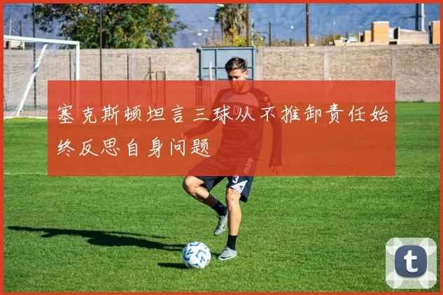 塞克斯顿坦言三球从不推卸责任始终反思自身问题