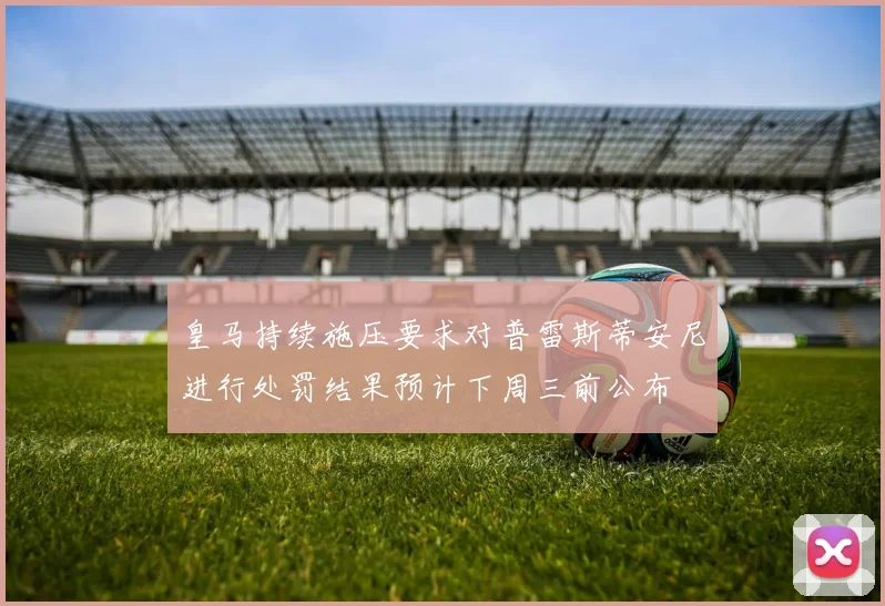皇马持续施压要求对普雷斯蒂安尼进行处罚结果预计下周三前公布