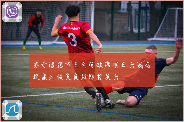 芬奇透露华子合练缺席明日出战存疑康利恢复良好即将复出