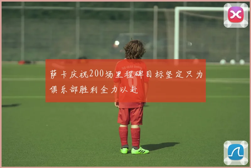 萨卡庆祝200场里程碑目标坚定只为俱乐部胜利全力以赴