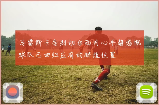 马雷斯卡告别切尔西内心平静感慨球队已回归应有的辉煌位置