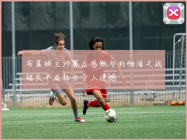 布莱顿主帅赛后感慨与利物浦之战错失平局机会令人遗憾
