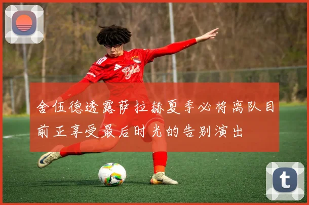 舍伍德透露萨拉赫夏季必将离队目前正享受最后时光的告别演出