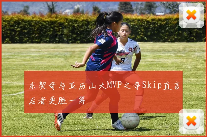 东契奇与亚历山大MVP之争Skip直言后者更胜一筹
