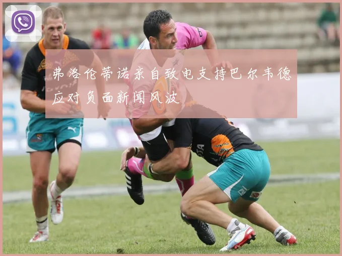 弗洛伦蒂诺亲自致电支持巴尔韦德应对负面新闻风波