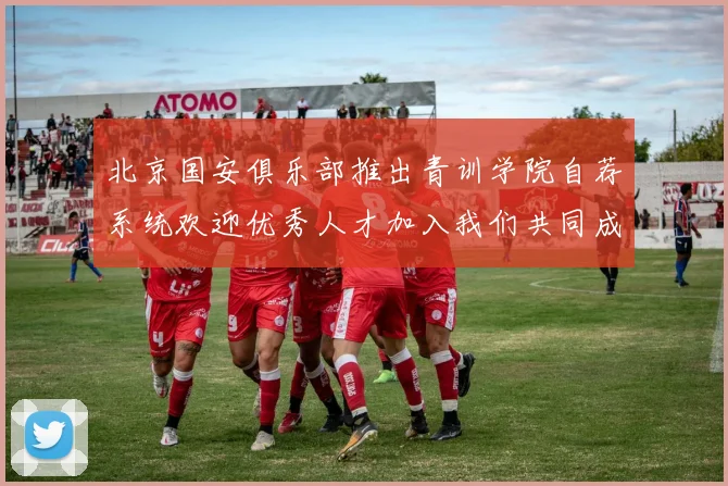 北京国安俱乐部推出青训学院自荐系统欢迎优秀人才加入我们共同成长