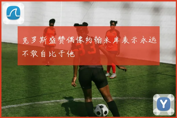 克罗斯盛赞偶像约翰米库表示永远不敢自比于他