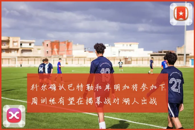科尔确认巴特勒和库明加将参加下周训练有望在揭幕战对湖人出战